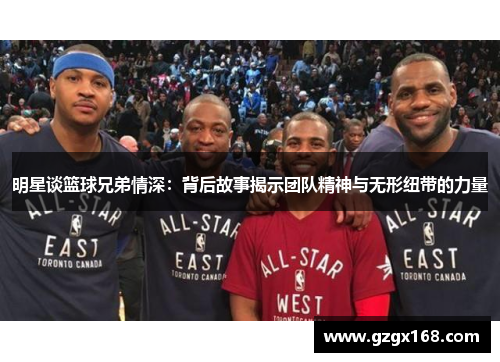 明星谈篮球兄弟情深：背后故事揭示团队精神与无形纽带的力量
