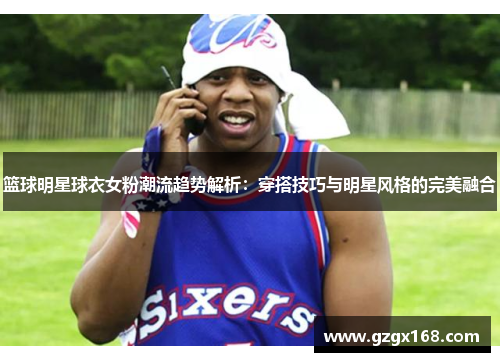 篮球明星球衣女粉潮流趋势解析：穿搭技巧与明星风格的完美融合