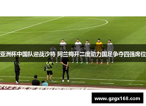 亚洲杯中国队迎战沙特 阿兰梅开二度助力国足争夺四强席位