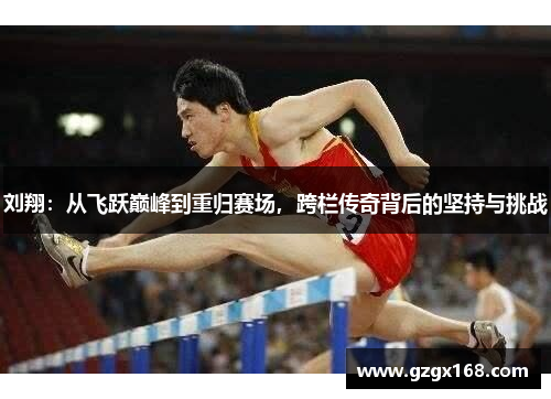 刘翔：从飞跃巅峰到重归赛场，跨栏传奇背后的坚持与挑战